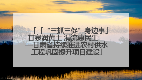 「“三抓三促”身边事」甘泉润黄土 涓流惠民生——甘肃省持续推进农村供水工程巩固提升项目建设
