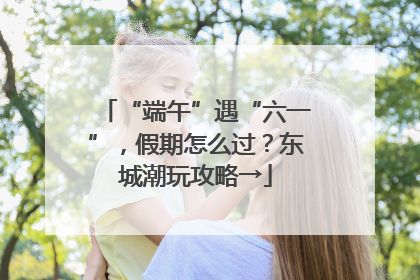 “端午”遇“六一”，假期怎么过？东城潮玩攻略→