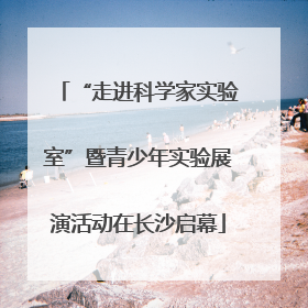 “走进科学家实验室”暨青少年实验展演活动在长沙启幕