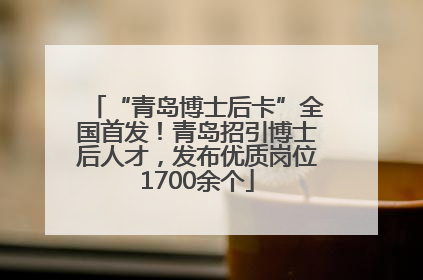 “青岛博士后卡”全国首发！青岛招引博士后人才，发布优质岗位1700余个