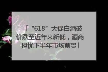 “618”大促白酒破价跌至近年来新低，酒商担忧下半年市场前景