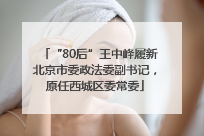 “80后”王中峰履新北京市委政法委副书记，原任西城区委常委