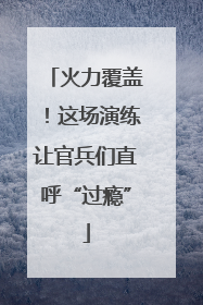 火力覆盖！这场演练让官兵们直呼“过瘾”