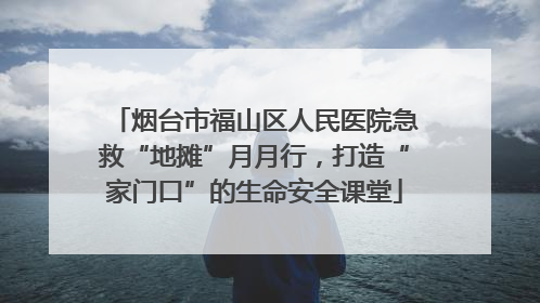 烟台市福山区人民医院急救“地摊”月月行，打造“家门口”的生命安全课堂