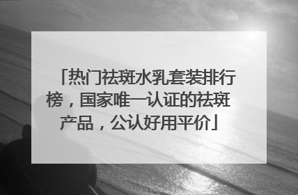 热门祛斑水乳套装排行榜，国家唯一认证的祛斑产品，公认好用平价
