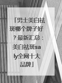 男士美白祛斑哪个牌子好？最新汇总：美白祛斑saly全网十大品牌