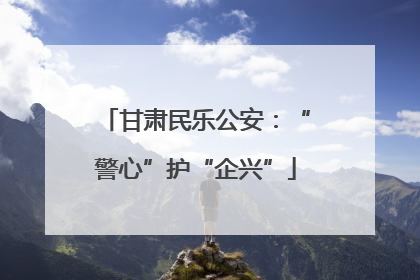 甘肃民乐公安：“警心”护“企兴”