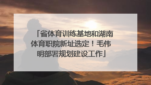 省体育训练基地和湖南体育职院新址选定！毛伟明部署规划建设工作
