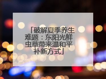 破解夏季养生难题：东阳光鲜虫草带来温和平补新方式