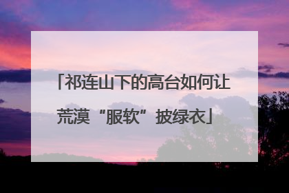 祁连山下的高台如何让荒漠“服软”披绿衣