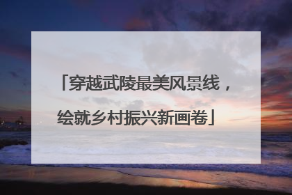 穿越武陵最美风景线，绘就乡村振兴新画卷