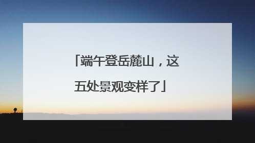 端午登岳麓山，这五处景观变样了