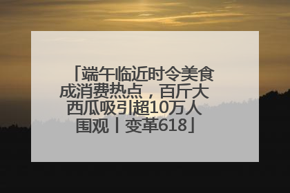 端午临近时令美食成消费热点，百斤大西瓜吸引超10万人围观丨变革618