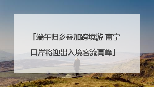 端午归乡叠加跨境游 南宁口岸将迎出入境客流高峰