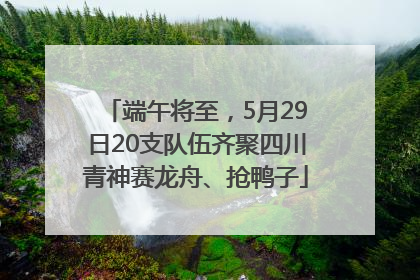 端午将至，5月29日20支队伍齐聚四川青神赛龙舟、抢鸭子