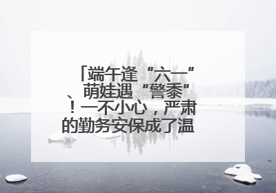 端午逢“六一”、萌娃遇“警黍”！一不小心，严肃的勤务安保成了温情的节日互动