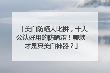 美白防晒大比拼，十大公认好用的防晒霜！哪款才是真美白神器？