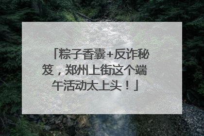 粽子香囊+反诈秘笈，郑州上街这个端午活动太上头！