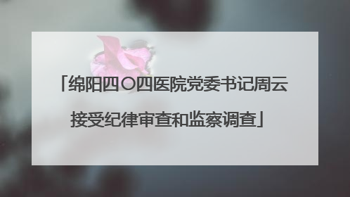 绵阳四〇四医院党委书记周云 接受纪律审查和监察调查