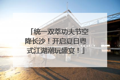 统一双萃功夫节空降长沙！开启夏日粤式江湖潮玩盛宴！