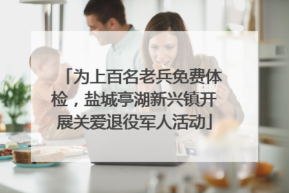 为上百名老兵免费体检，盐城亭湖新兴镇开展关爱退役军人活动