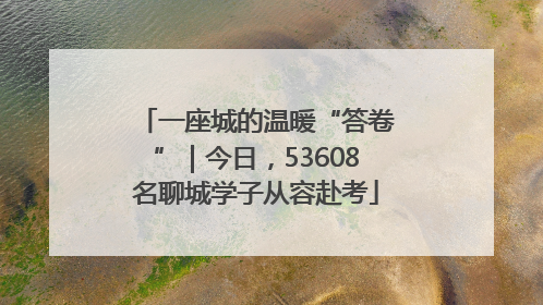 一座城的温暖“答卷”｜今日，53608名聊城学子从容赴考