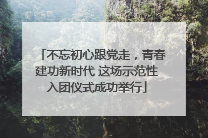 不忘初心跟党走，青春建功新时代 这场示范性入团仪式成功举行