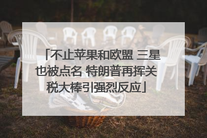 不止苹果和欧盟 三星也被点名 特朗普再挥关税大棒引强烈反应
