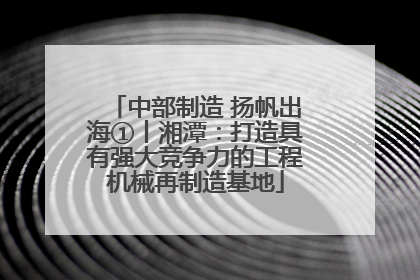 中部制造 扬帆出海①丨湘潭：打造具有强大竞争力的工程机械再制造基地