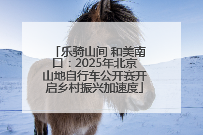 乐骑山间 和美南口：2025年北京山地自行车公开赛开启乡村振兴加速度