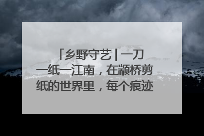 乡野守艺 | 一刀一纸一江南，在颛桥剪纸的世界里，每个痕迹都刻着水乡的柔情
