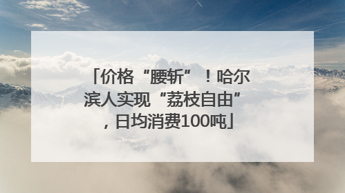 价格“腰斩”！哈尔滨人实现“荔枝自由”，日均消费100吨