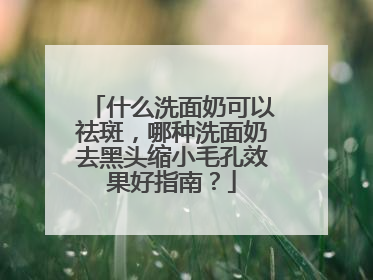 什么洗面奶可以祛斑，哪种洗面奶去黑头缩小毛孔效果好指南？