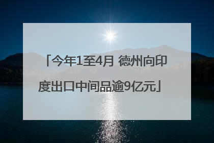 今年1至4月 德州向印度出口中间品逾9亿元