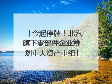 今起停牌！北汽旗下零部件企业筹划重大资产重组