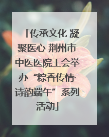 传承文化 凝聚医心 荆州市中医医院工会举办“粽香传情·诗韵端午”系列活动