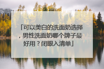 可以美白的洗面奶选择，男性洗面奶哪个牌子最好用？闭眼入清单