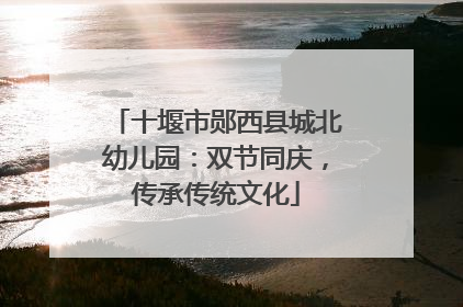 十堰市郧西县城北幼儿园：双节同庆，传承传统文化