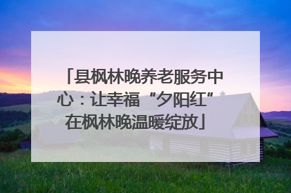 县枫林晚养老服务中心：让幸福“夕阳红”在枫林晚温暖绽放