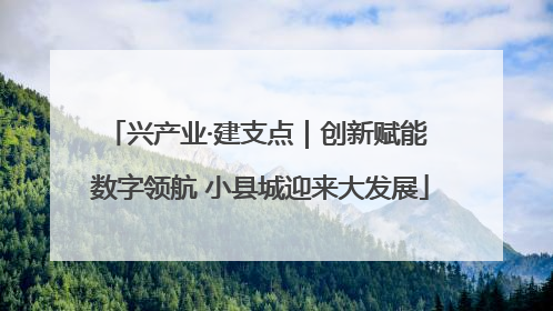 兴产业·建支点｜创新赋能 数字领航 小县城迎来大发展