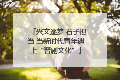 兴文逐梦 石子担当 当新时代青年遇上“晋剧文化”
