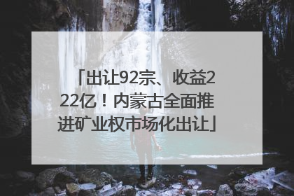 出让92宗、收益222亿！内蒙古全面推进矿业权市场化出让