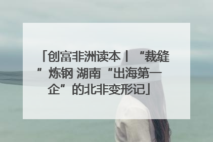 创富非洲读本丨“裁缝”炼钢 湖南“出海第一企”的北非变形记