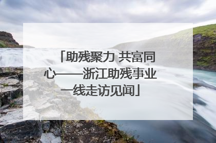 助残聚力 共富同心——浙江助残事业一线走访见闻