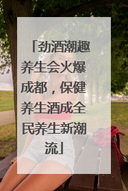 劲酒潮趣养生会火爆成都，保健养生酒成全民养生新潮流