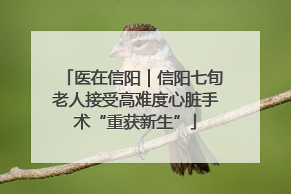 医在信阳｜信阳七旬老人接受高难度心脏手术“重获新生”