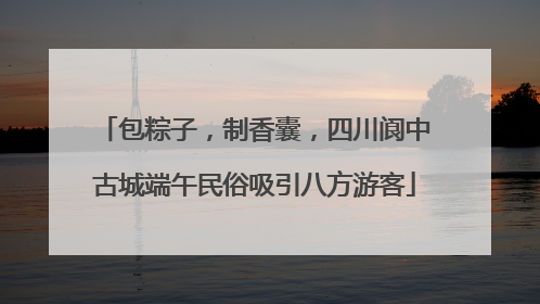 包粽子，制香囊，四川阆中古城端午民俗吸引八方游客