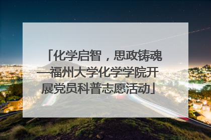 化学启智，思政铸魂—福州大学化学学院开展党员科普志愿活动