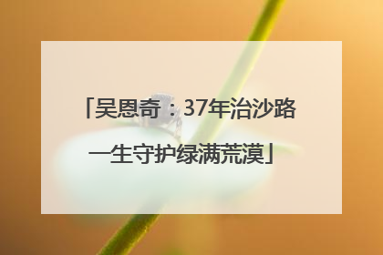 吴恩奇：37年治沙路 一生守护绿满荒漠