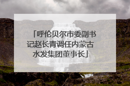 呼伦贝尔市委副书记赵长青调任内蒙古水发集团董事长